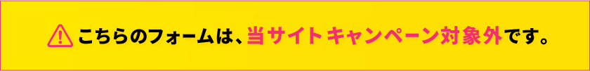 こちらのフォームは、当サイト限定キャンペーン対象外です。