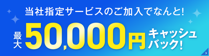 当社指定サービスのご加入でなんと！ 最大50,000円キャッシュバック!