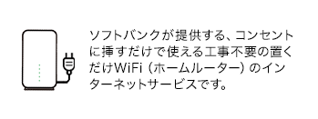 ソフトバンクが提供する、コンセントに挿すだけで使える工事不要の置くだけWiFi(ホームルーター)のインターネットサービスです。